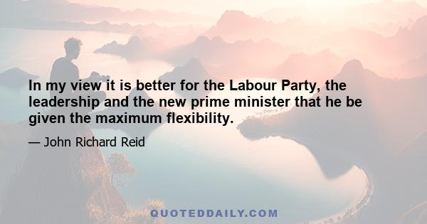 In my view it is better for the Labour Party, the leadership and the new prime minister that he be given the maximum flexibility.