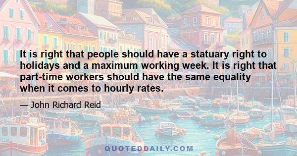 It is right that people should have a statuary right to holidays and a maximum working week. It is right that part-time workers should have the same equality when it comes to hourly rates.