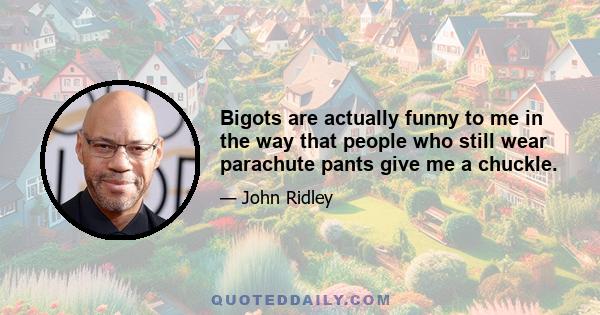 Bigots are actually funny to me in the way that people who still wear parachute pants give me a chuckle.