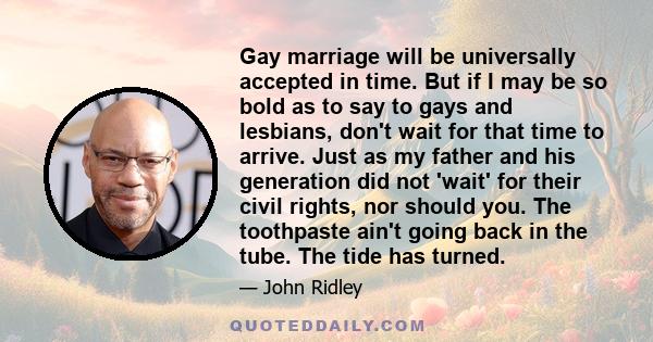 Gay marriage will be universally accepted in time. But if I may be so bold as to say to gays and lesbians, don't wait for that time to arrive. Just as my father and his generation did not 'wait' for their civil rights,