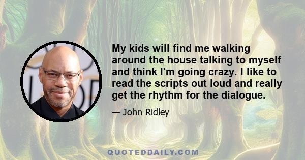 My kids will find me walking around the house talking to myself and think I'm going crazy. I like to read the scripts out loud and really get the rhythm for the dialogue.