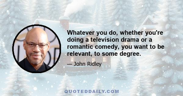 Whatever you do, whether you're doing a television drama or a romantic comedy, you want to be relevant, to some degree.