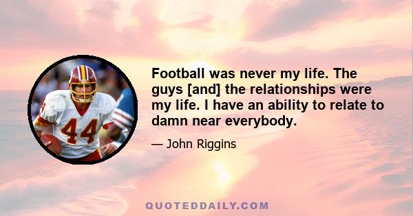 Football was never my life. The guys [and] the relationships were my life. I have an ability to relate to damn near everybody.