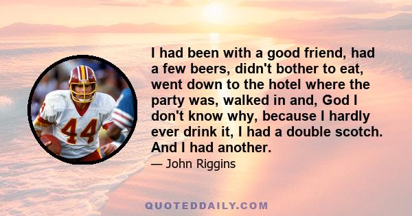 I had been with a good friend, had a few beers, didn't bother to eat, went down to the hotel where the party was, walked in and, God I don't know why, because I hardly ever drink it, I had a double scotch. And I had