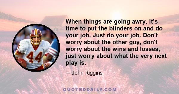 When things are going awry, it's time to put the blinders on and do your job. Just do your job. Don't worry about the other guy, don't worry about the wins and losses, just worry about what the very next play is.