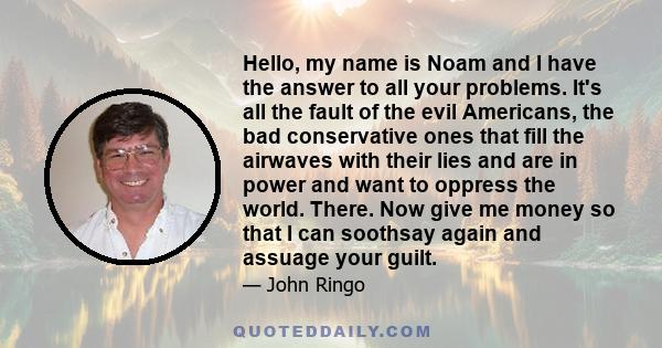 Hello, my name is Noam and I have the answer to all your problems. It's all the fault of the evil Americans, the bad conservative ones that fill the airwaves with their lies and are in power and want to oppress the