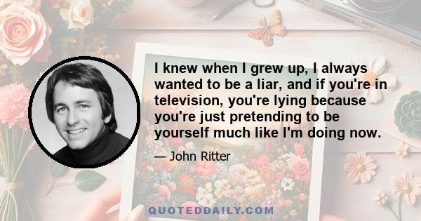 I knew when I grew up, I always wanted to be a liar, and if you're in television, you're lying because you're just pretending to be yourself much like I'm doing now.