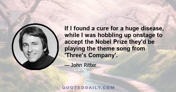 If I found a cure for a huge disease, while I was hobbling up onstage to accept the Nobel Prize they'd be playing the theme song from 'Three's Company'.