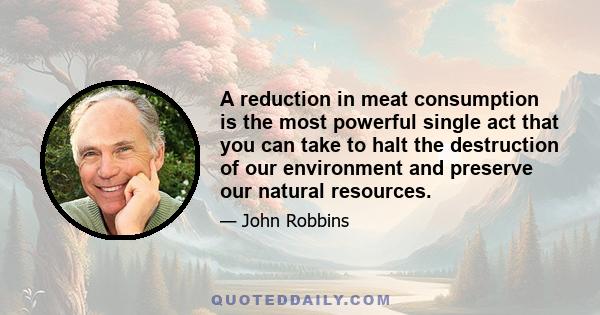 A reduction in meat consumption is the most powerful single act that you can take to halt the destruction of our environment and preserve our natural resources.