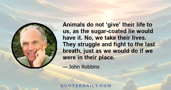 Animals do not ‘give’ their life to us, as the sugar-coated lie would have it. No, we take their lives. They struggle and fight to the last breath, just as we would do if we were in their place.