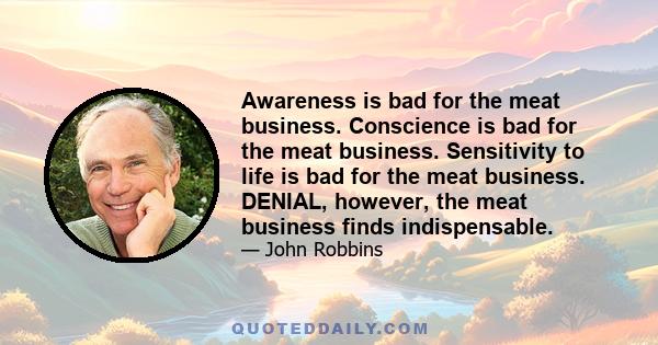 Awareness is bad for the meat business. Conscience is bad for the meat business. Sensitivity to life is bad for the meat business. DENIAL, however, the meat business finds indispensable.