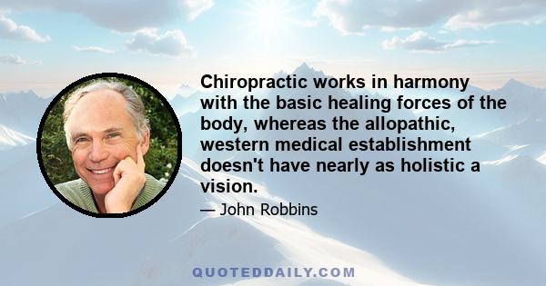 Chiropractic works in harmony with the basic healing forces of the body, whereas the allopathic, western medical establishment doesn't have nearly as holistic a vision.