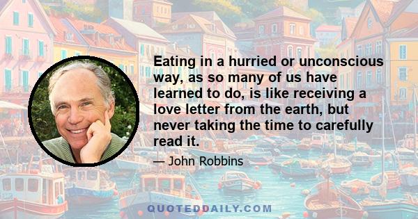 Eating in a hurried or unconscious way, as so many of us have learned to do, is like receiving a love letter from the earth, but never taking the time to carefully read it.