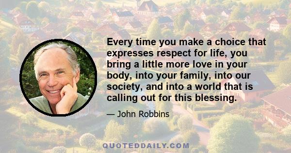 Every time you make a choice that expresses respect for life, you bring a little more love in your body, into your family, into our society, and into a world that is calling out for this blessing.