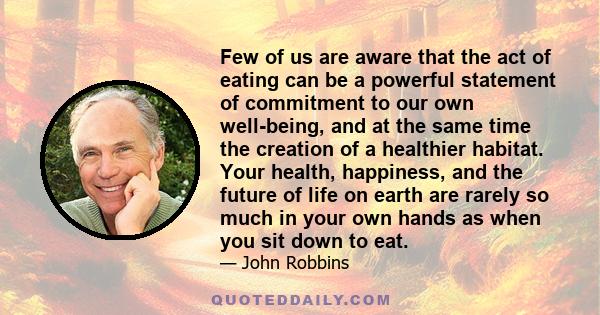 Few of us are aware that the act of eating can be a powerful statement of commitment to our own well-being, and at the same time the creation of a healthier habitat. Your health, happiness, and the future of life on