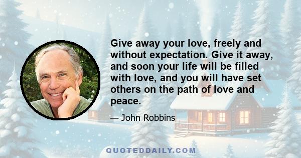 Give away your love, freely and without expectation. Give it away, and soon your life will be filled with love, and you will have set others on the path of love and peace.