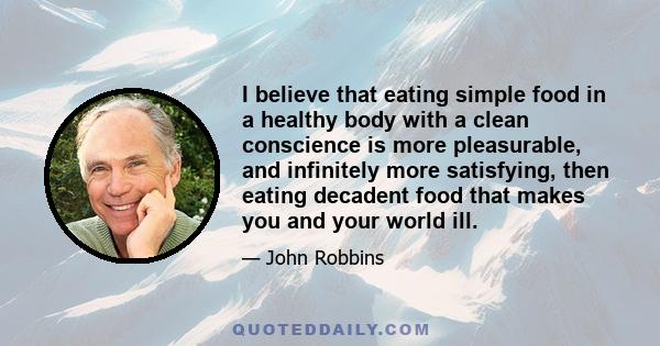 I believe that eating simple food in a healthy body with a clean conscience is more pleasurable, and infinitely more satisfying, then eating decadent food that makes you and your world ill.