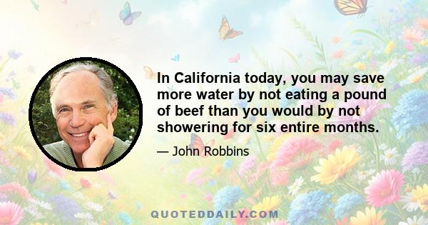 In California today, you may save more water by not eating a pound of beef than you would by not showering for six entire months.