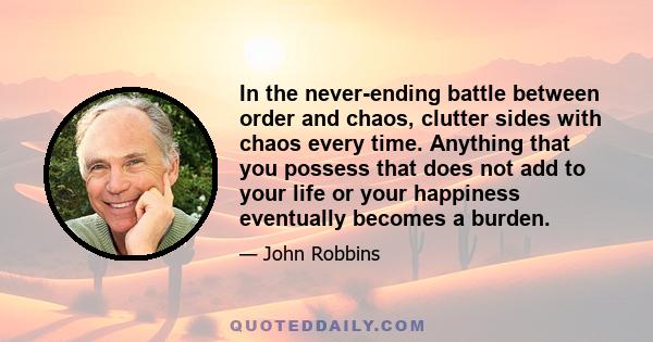 In the never-ending battle between order and chaos, clutter sides with chaos every time. Anything that you possess that does not add to your life or your happiness eventually becomes a burden.