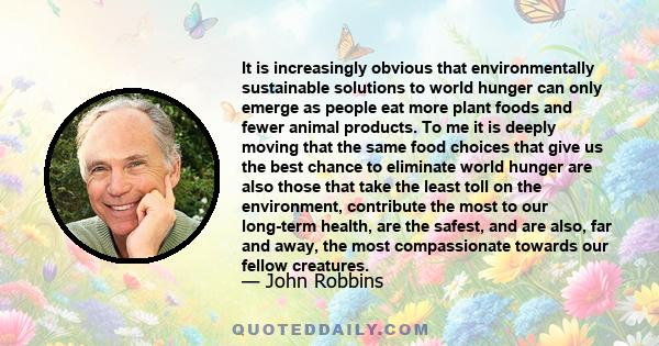 It is increasingly obvious that environmentally sustainable solutions to world hunger can only emerge as people eat more plant foods and fewer animal products. To me it is deeply moving that the same food choices that