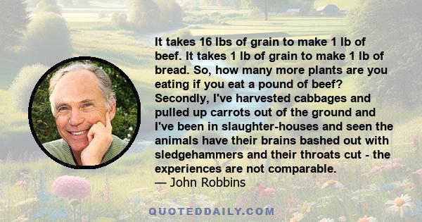 It takes 16 lbs of grain to make 1 lb of beef. It takes 1 lb of grain to make 1 lb of bread. So, how many more plants are you eating if you eat a pound of beef? Secondly, I've harvested cabbages and pulled up carrots