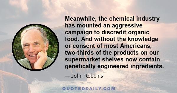 Meanwhile, the chemical industry has mounted an aggressive campaign to discredit organic food. And without the knowledge or consent of most Americans, two-thirds of the products on our supermarket shelves now contain