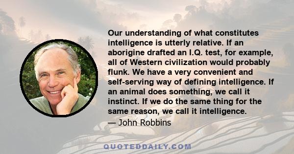 Our understanding of what constitutes intelligence is utterly relative. If an aborigine drafted an I.Q. test, for example, all of Western civilization would probably flunk. We have a very convenient and self-serving way 