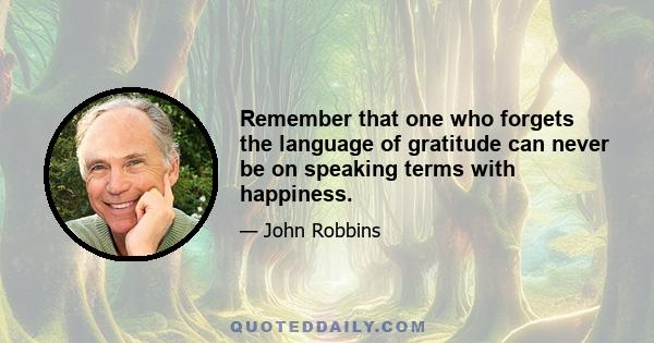 Remember that one who forgets the language of gratitude can never be on speaking terms with happiness.