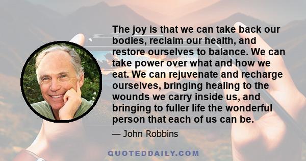 The joy is that we can take back our bodies, reclaim our health, and restore ourselves to balance. We can take power over what and how we eat. We can rejuvenate and recharge ourselves, bringing healing to the wounds we