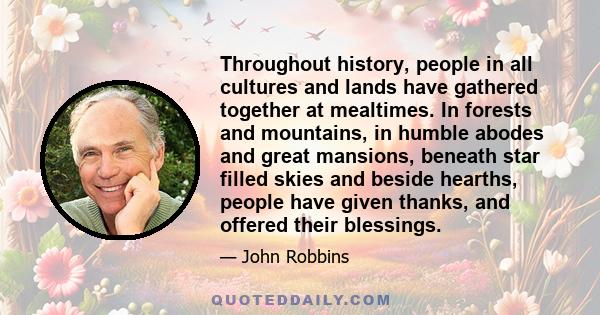 Throughout history, people in all cultures and lands have gathered together at mealtimes. In forests and mountains, in humble abodes and great mansions, beneath star filled skies and beside hearths, people have given