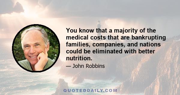 You know that a majority of the medical costs that are bankrupting families, companies, and nations could be eliminated with better nutrition.