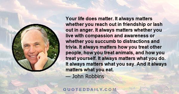 Your life does matter. It always matters whether you reach out in friendship or lash out in anger. It always matters whether you live with compassion and awareness or whether you succumb to distractions and trivia. It