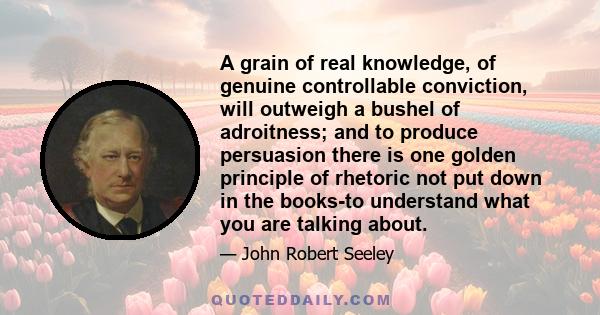 A grain of real knowledge, of genuine controllable conviction, will outweigh a bushel of adroitness; and to produce persuasion there is one golden principle of rhetoric not put down in the books-to understand what you