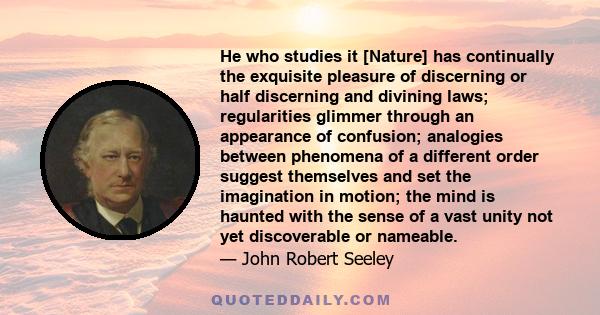 He who studies it [Nature] has continually the exquisite pleasure of discerning or half discerning and divining laws; regularities glimmer through an appearance of confusion; analogies between phenomena of a different