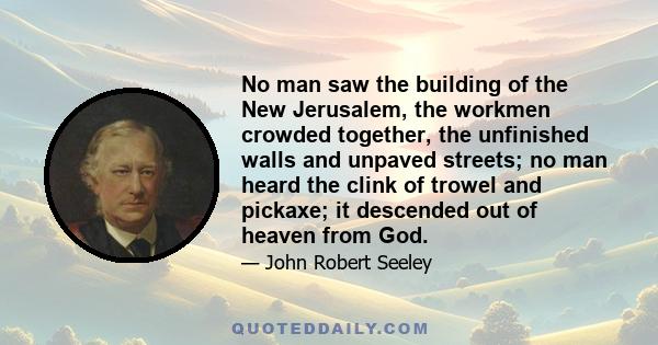 No man saw the building of the New Jerusalem, the workmen crowded together, the unfinished walls and unpaved streets; no man heard the clink of trowel and pickaxe; it descended out of heaven from God.