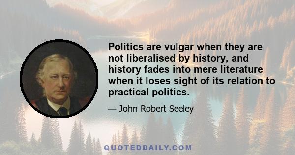 Politics are vulgar when they are not liberalised by history, and history fades into mere literature when it loses sight of its relation to practical politics.