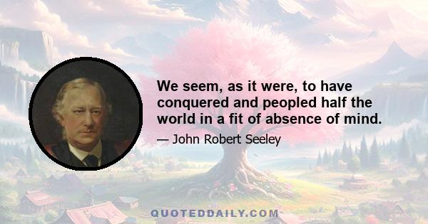 We seem, as it were, to have conquered and peopled half the world in a fit of absence of mind.