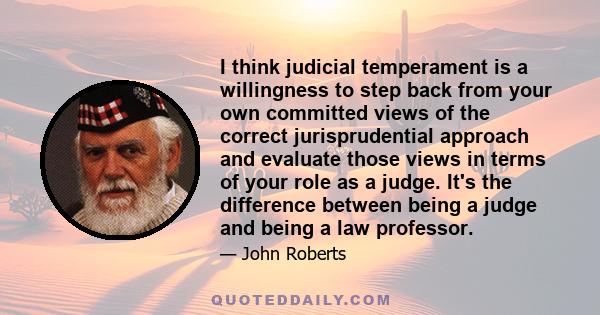 I think judicial temperament is a willingness to step back from your own committed views of the correct jurisprudential approach and evaluate those views in terms of your role as a judge. It's the difference between