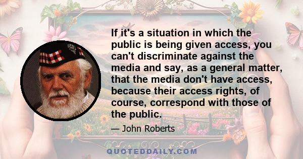 If it's a situation in which the public is being given access, you can't discriminate against the media and say, as a general matter, that the media don't have access, because their access rights, of course, correspond