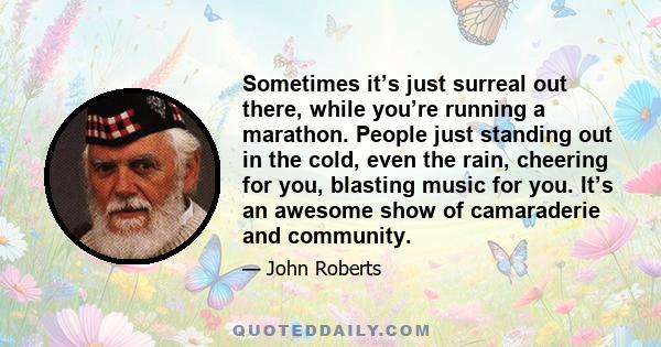 Sometimes it’s just surreal out there, while you’re running a marathon. People just standing out in the cold, even the rain, cheering for you, blasting music for you. It’s an awesome show of camaraderie and community.