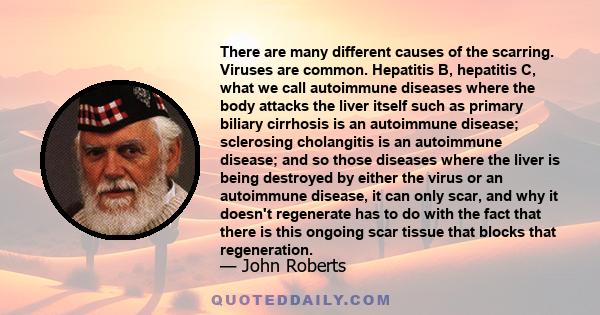 There are many different causes of the scarring. Viruses are common. Hepatitis B, hepatitis C, what we call autoimmune diseases where the body attacks the liver itself such as primary biliary cirrhosis is an autoimmune