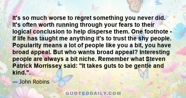 It's so much worse to regret something you never did. It's often worth running through your fears to their logical conclusion to help disperse them. One footnote - if life has taught me anything it's to trust the shy