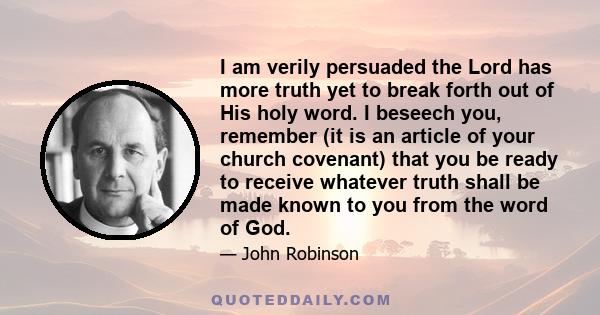 I am verily persuaded the Lord has more truth yet to break forth out of His holy word. I beseech you, remember (it is an article of your church covenant) that you be ready to receive whatever truth shall be made known