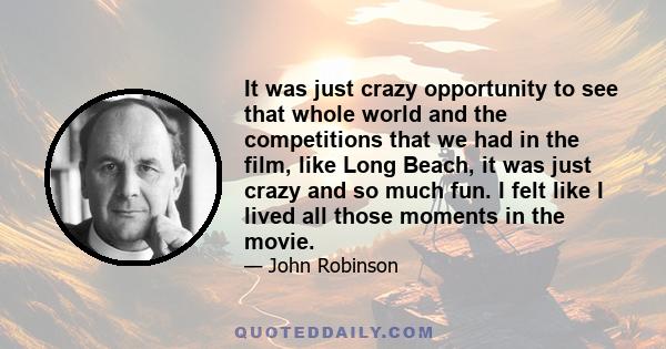 It was just crazy opportunity to see that whole world and the competitions that we had in the film, like Long Beach, it was just crazy and so much fun. I felt like I lived all those moments in the movie.