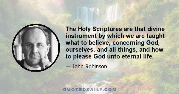 The Holy Scriptures are that divine instrument by which we are taught what to believe, concerning God, ourselves, and all things, and how to please God unto eternal life.