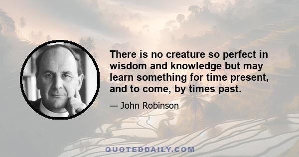 There is no creature so perfect in wisdom and knowledge but may learn something for time present, and to come, by times past.