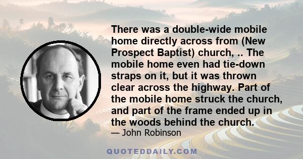 There was a double-wide mobile home directly across from (New Prospect Baptist) church, .. The mobile home even had tie-down straps on it, but it was thrown clear across the highway. Part of the mobile home struck the