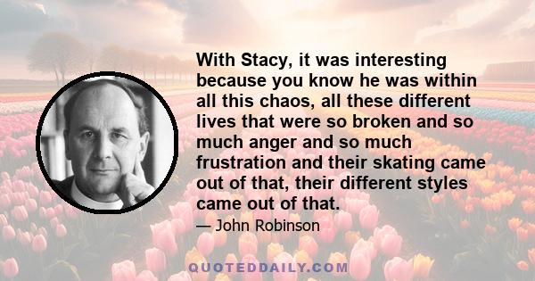 With Stacy, it was interesting because you know he was within all this chaos, all these different lives that were so broken and so much anger and so much frustration and their skating came out of that, their different