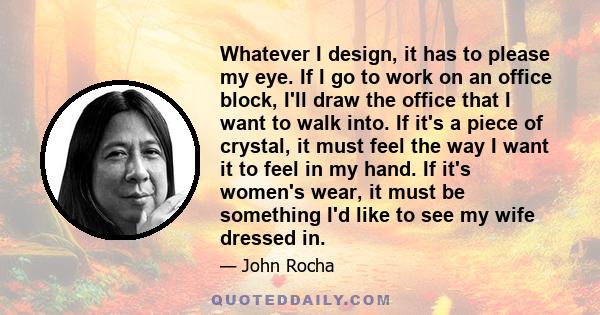 Whatever I design, it has to please my eye. If I go to work on an office block, I'll draw the office that I want to walk into. If it's a piece of crystal, it must feel the way I want it to feel in my hand. If it's