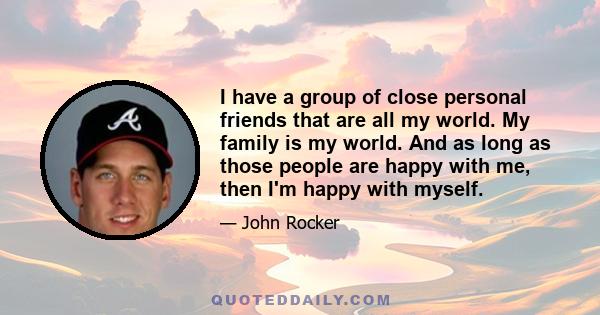 I have a group of close personal friends that are all my world. My family is my world. And as long as those people are happy with me, then I'm happy with myself.